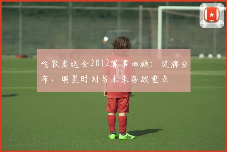 伦敦奥运会2012赛事回顾：奖牌分布、明星时刻与未来备战重点