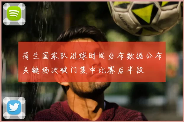 荷兰国家队进球时间分布数据公布关键场次破门集中比赛后半段