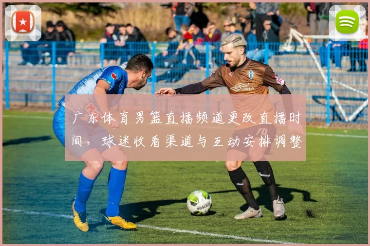 广东体育男篮直播频道更改直播时间，球迷收看渠道与互动安排调整