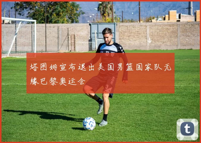 塔图姆宣布退出美国男篮国家队无缘巴黎奥运会