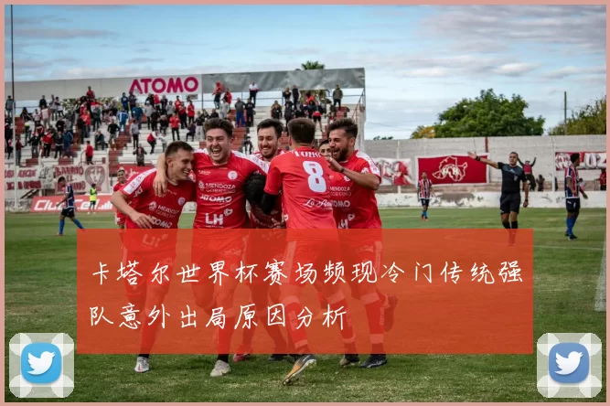 卡塔尔世界杯赛场频现冷门传统强队意外出局原因分析