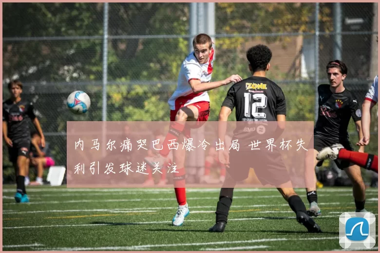 内马尔痛哭巴西爆冷出局 世界杯失利引发球迷关注