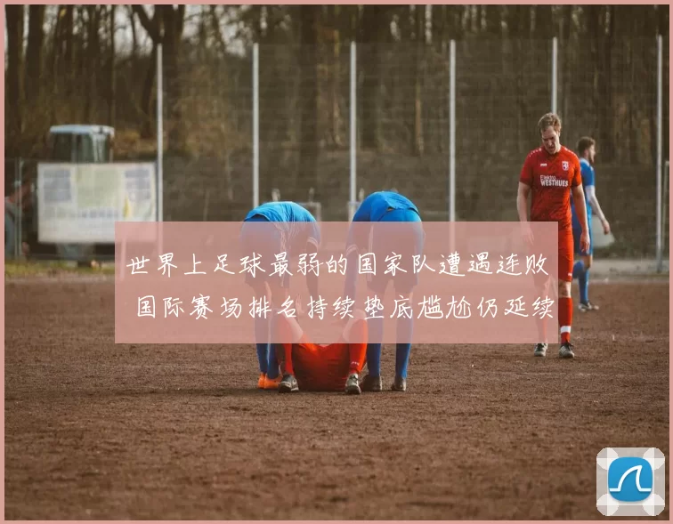 世界上足球最弱的国家队遭遇连败 国际赛场排名持续垫底尴尬仍延续