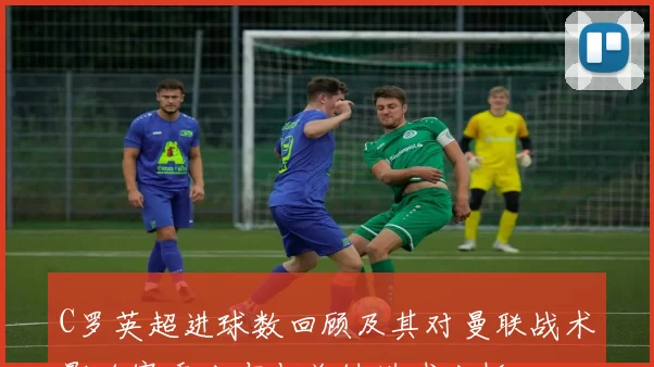 C罗英超进球数回顾及其对曼联战术影响赛季分布与关键进球分析