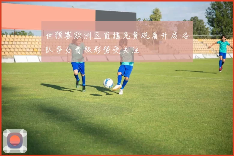 世预赛欧洲区直播免费观看开启 各队争分晋级形势受关注