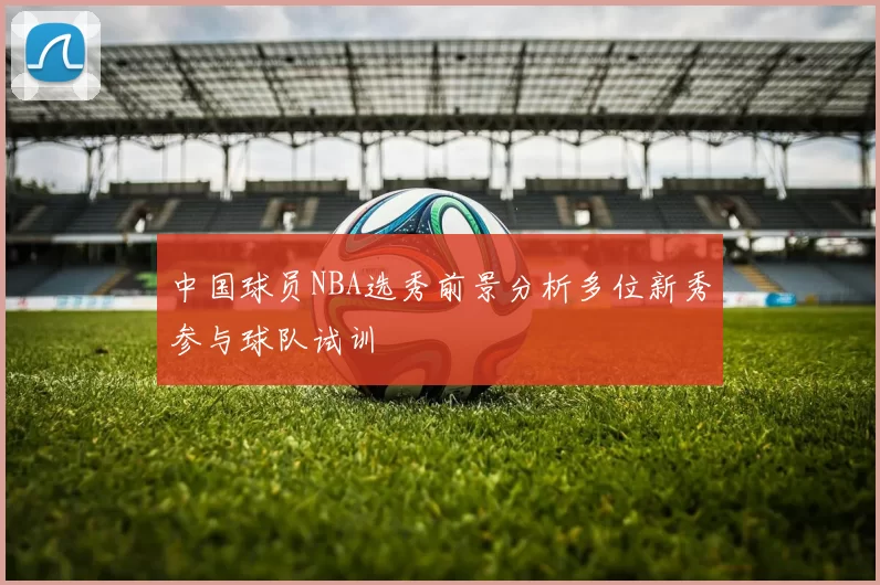中国球员NBA选秀前景分析多位新秀参与球队试训