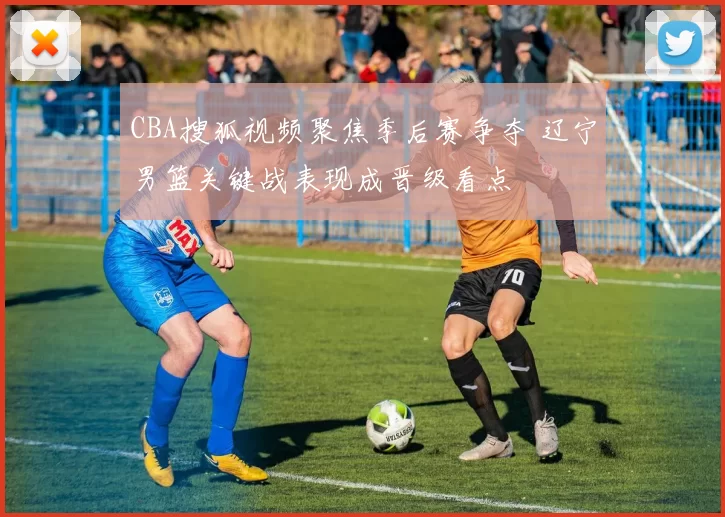 CBA搜狐视频聚焦季后赛争夺 辽宁男篮关键战表现成晋级看点