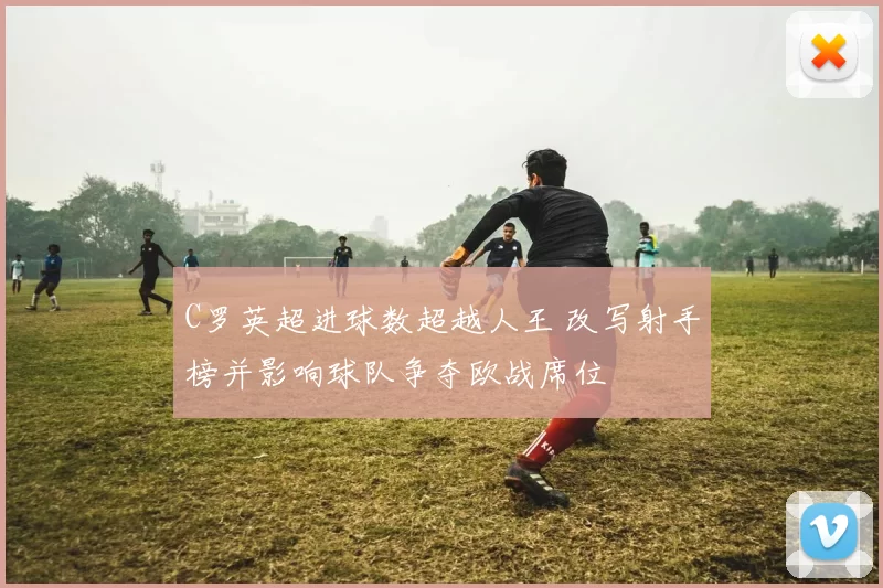 C罗英超进球数超越人王 改写射手榜并影响球队争夺欧战席位