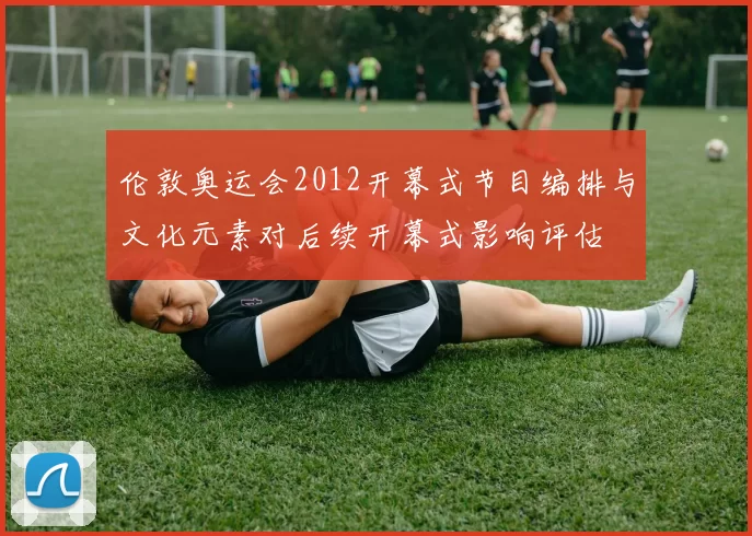 伦敦奥运会2012开幕式节目编排与文化元素对后续开幕式影响评估