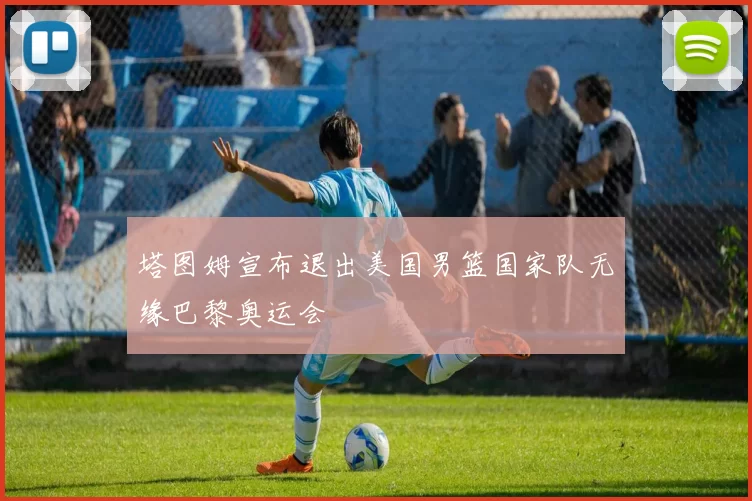 塔图姆宣布退出美国男篮国家队无缘巴黎奥运会