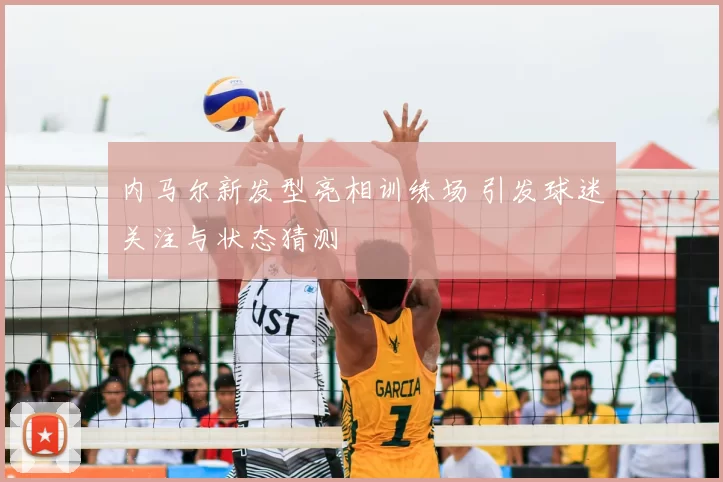 内马尔新发型亮相训练场 引发球迷关注与状态猜测