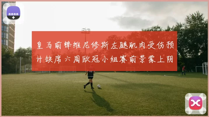 皇马前锋维尼修斯左腿肌肉受伤预计缺席六周欧冠小组赛前景蒙上阴影