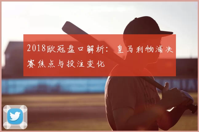 2018欧冠盘口解析:皇马利物浦决赛焦点与投注变化