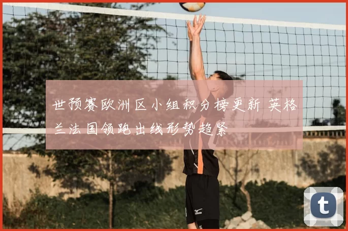 世预赛欧洲区小组积分榜更新 英格兰法国领跑出线形势趋紧