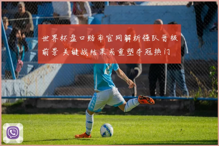 世界杯盘口赔率官网解析强队晋级前景 关键战结果或重塑夺冠热门