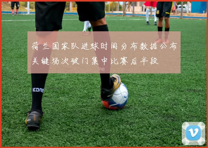 荷兰国家队进球时间分布数据公布关键场次破门集中比赛后半段
