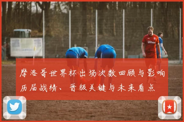 摩洛哥世界杯出场次数回顾与影响历届战绩、晋级关键与未来看点