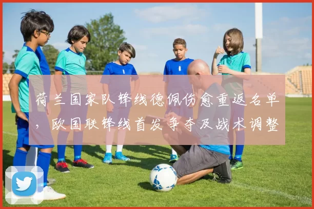 荷兰国家队锋线德佩伤愈重返名单，欧国联锋线首发争夺及战术调整受考验