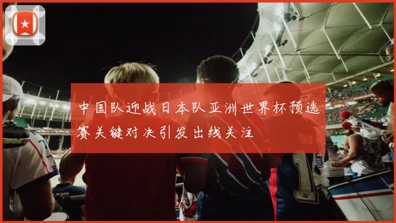 中国队迎战日本队亚洲世界杯预选赛关键对决引发出线关注