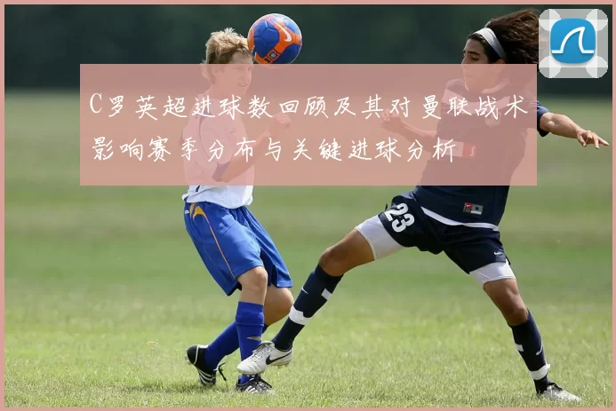 C罗英超进球数回顾及其对曼联战术影响赛季分布与关键进球分析