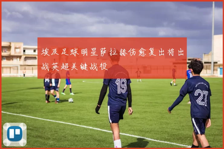 埃及足球明星萨拉赫伤愈复出将出战英超关键战役