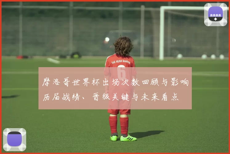 摩洛哥世界杯出场次数回顾与影响历届战绩、晋级关键与未来看点