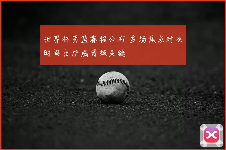 世界杯男篮赛程公布 多场焦点对决时间出炉成晋级关键