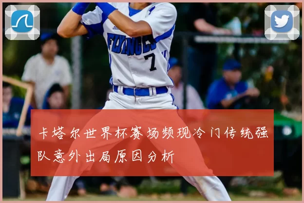 卡塔尔世界杯赛场频现冷门传统强队意外出局原因分析