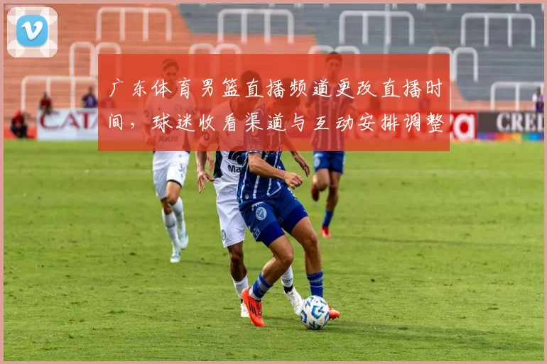 广东体育男篮直播频道更改直播时间，球迷收看渠道与互动安排调整