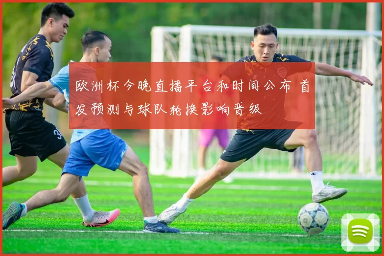 欧洲杯今晚直播平台和时间公布 首发预测与球队轮换影响晋级