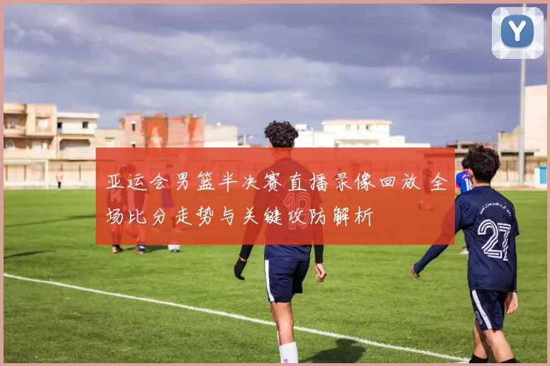 亚运会男篮半决赛直播录像回放 全场比分走势与关键攻防解析