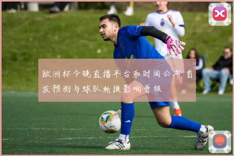 欧洲杯今晚直播平台和时间公布 首发预测与球队轮换影响晋级