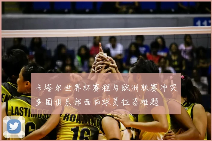 卡塔尔世界杯赛程与欧洲联赛冲突多国俱乐部面临球员征召难题